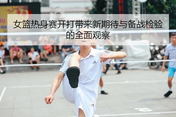 女篮热身赛开打带来新期待与备战检验的全面观察