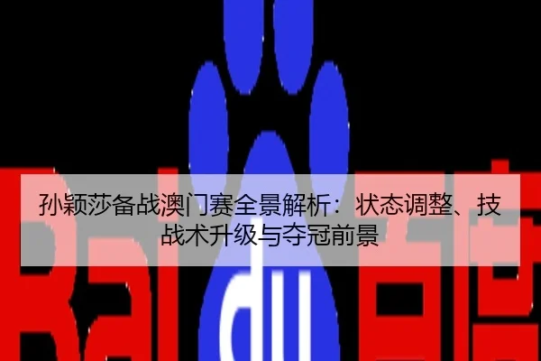 孙颖莎备战澳门赛全景解析：状态调整、技战术升级与夺冠前景