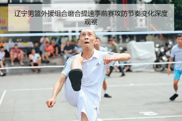 辽宁男篮外援组合磨合提速季前赛攻防节奏变化深度观察